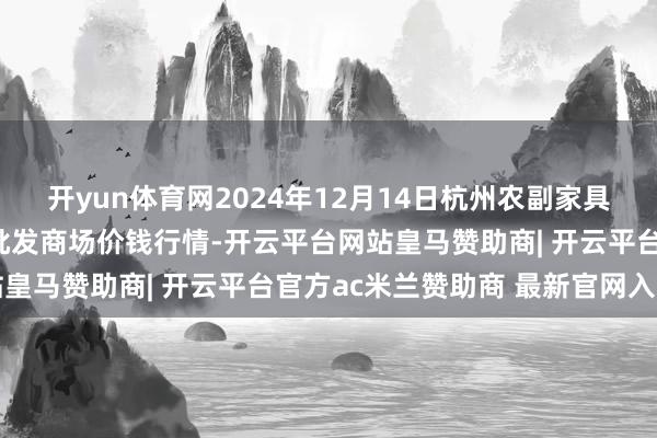 开yun体育网2024年12月14日杭州农副家具物流中心南庄兜农家具批发商场价钱行情-开云平台网站皇马赞助商| 开云平台官方ac米兰赞助商 最新官网入口