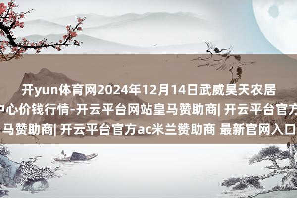 开yun体育网2024年12月14日武威昊天农居品来往市集暨仓储物流中心价钱行情-开云平台网站皇马赞助商| 开云平台官方ac米兰赞助商 最新官网入口