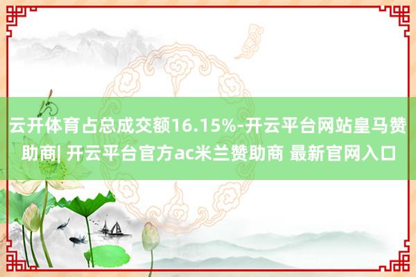 云开体育占总成交额16.15%-开云平台网站皇马赞助商| 开云平台官方ac米兰赞助商 最新官网入口