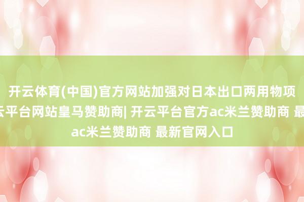 开云体育(中国)官方网站加强对日本出口两用物项的经管-开云平台网站皇马赞助商| 开云平台官方ac米兰赞助商 最新官网入口