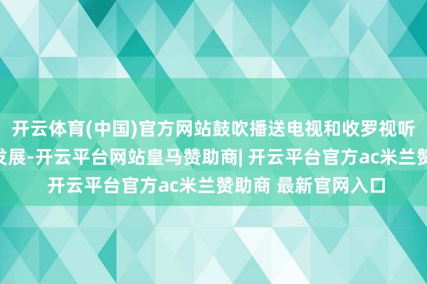 开云体育(中国)官方网站鼓吹播送电视和收罗视听深度和会、高质料发展-开云平台网站皇马赞助商| 开云平台官方ac米兰赞助商 最新官网入口