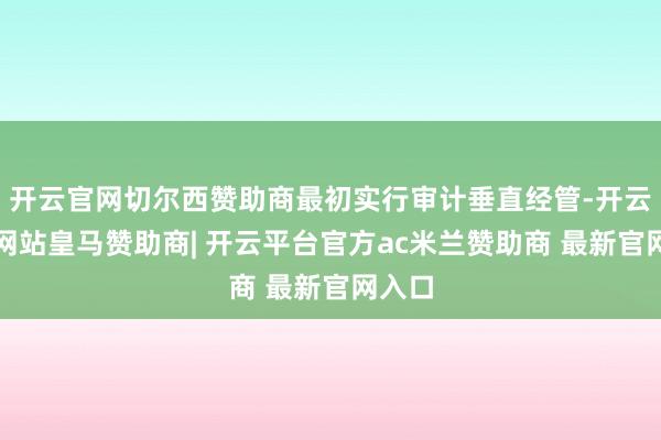开云官网切尔西赞助商最初实行审计垂直经管-开云平台网站皇马赞助商| 开云平台官方ac米兰赞助商 最新官网入口