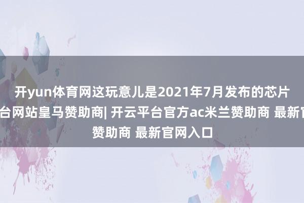 开yun体育网这玩意儿是2021年7月发布的芯片-开云平台网站皇马赞助商| 开云平台官方ac米兰赞助商 最新官网入口