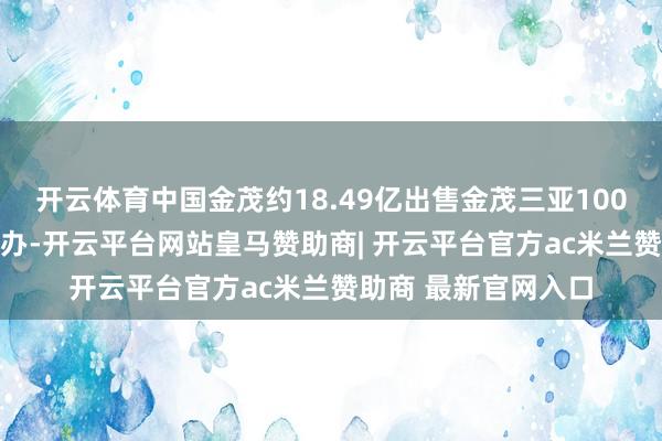 开云体育中国金茂约18.49亿出售金茂三亚100%股权 海南骊驰接办-开云平台网站皇马赞助商| 开云平台官方ac米兰赞助商 最新官网入口
