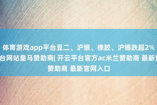 体育游戏app平台豆二、沪银、橡胶、沪锡跌超2%-开云平台网站皇马赞助商| 开云平台官方ac米兰赞助商 最新官网入口