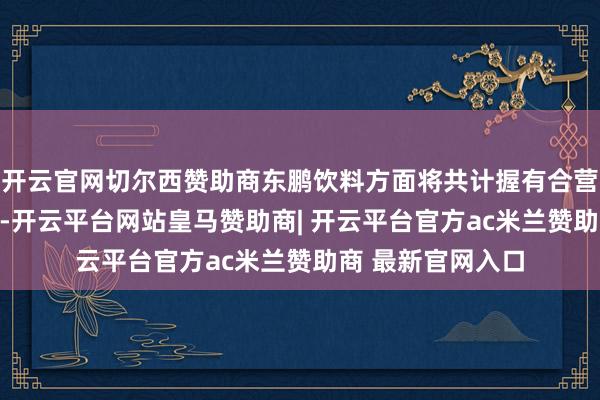 开云官网切尔西赞助商东鹏饮料方面将共计握有合营平台59%的股权-开云平台网站皇马赞助商| 开云平台官方ac米兰赞助商 最新官网入口