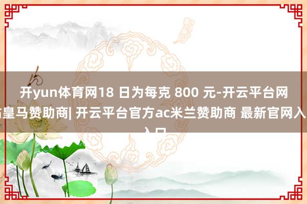 开yun体育网18 日为每克 800 元-开云平台网站皇马赞助商| 开云平台官方ac米兰赞助商 最新官网入口