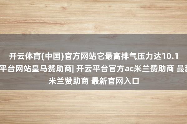 开云体育(中国)官方网站它最高排气压力达10.1兆帕-开云平台网站皇马赞助商| 开云平台官方ac米兰赞助商 最新官网入口