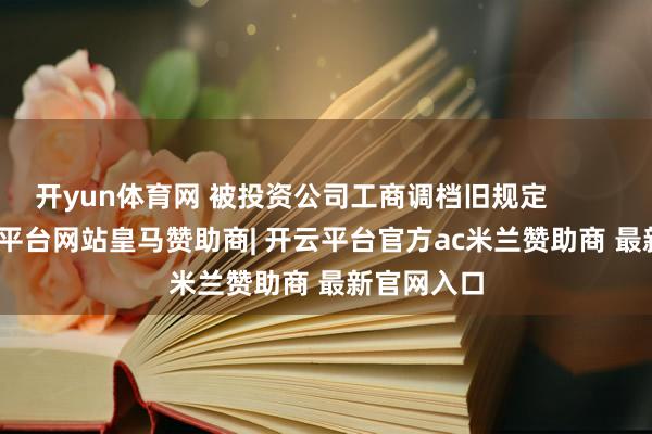 开yun体育网 被投资公司工商调档旧规定                -开云平台网站皇马赞助商| 开云平台官方ac米兰赞助商 最新官网入口
