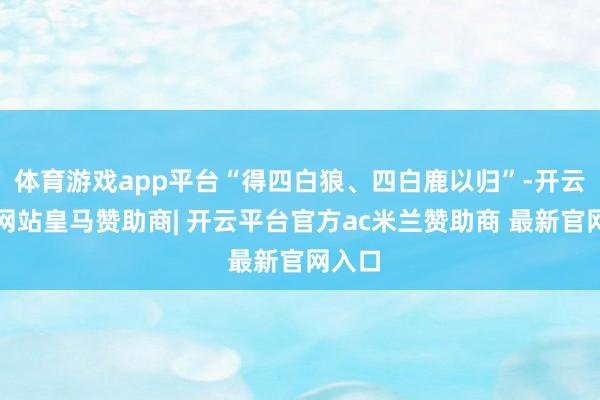体育游戏app平台“得四白狼、四白鹿以归”-开云平台网站皇马赞助商| 开云平台官方ac米兰赞助商 最新官网入口