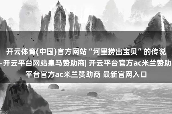 开云体育(中国)官方网站“河里捞出宝贝”的传说在村子里传开了-开云平台网站皇马赞助商| 开云平台官方ac米兰赞助商 最新官网入口