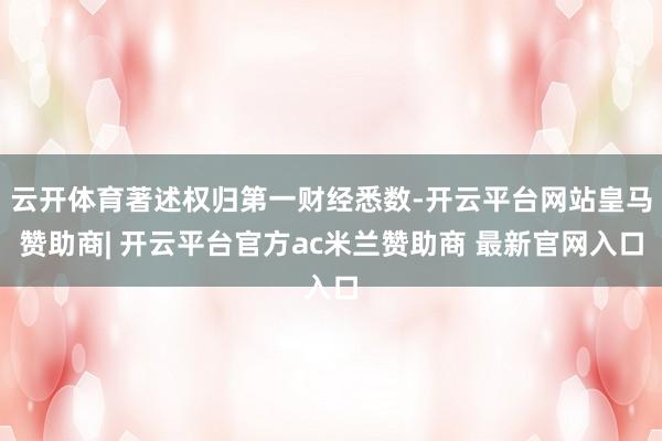 云开体育著述权归第一财经悉数-开云平台网站皇马赞助商| 开云平台官方ac米兰赞助商 最新官网入口
