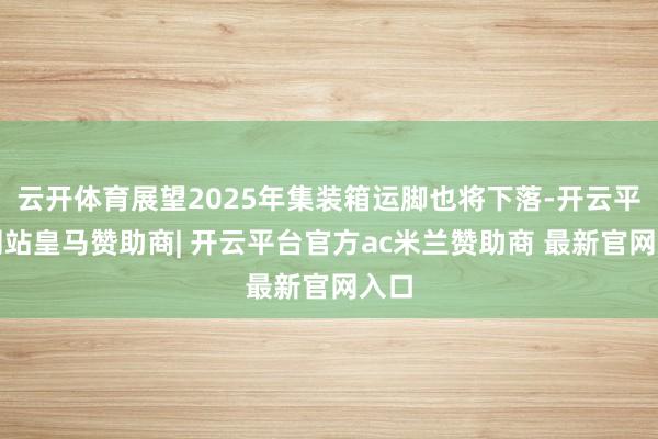 云开体育展望2025年集装箱运脚也将下落-开云平台网站皇马赞助商| 开云平台官方ac米兰赞助商 最新官网入口