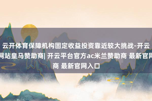云开体育保障机构固定收益投资靠近较大挑战-开云平台网站皇马赞助商| 开云平台官方ac米兰赞助商 最新官网入口