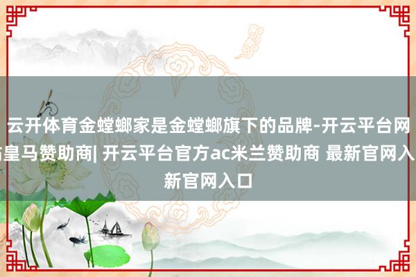 云开体育金螳螂家是金螳螂旗下的品牌-开云平台网站皇马赞助商| 开云平台官方ac米兰赞助商 最新官网入口
