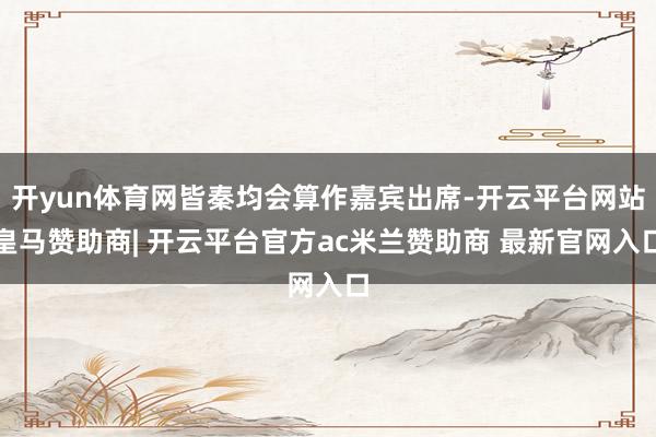 开yun体育网皆秦均会算作嘉宾出席-开云平台网站皇马赞助商| 开云平台官方ac米兰赞助商 最新官网入口