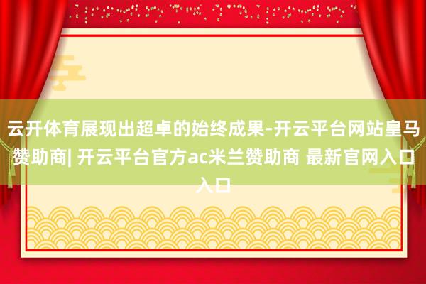 云开体育展现出超卓的始终成果-开云平台网站皇马赞助商| 开云平台官方ac米兰赞助商 最新官网入口