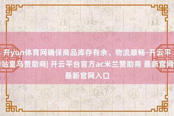 开yun体育网确保商品库存有余、物流顺畅-开云平台网站皇马赞助商| 开云平台官方ac米兰赞助商 最新官网入口