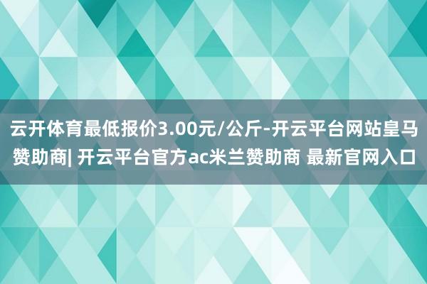 云开体育最低报价3.00元/公斤-开云平台网站皇马赞助商| 开云平台官方ac米兰赞助商 最新官网入口