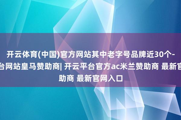 开云体育(中国)官方网站其中老字号品牌近30个-开云平台网站皇马赞助商| 开云平台官方ac米兰赞助商 最新官网入口