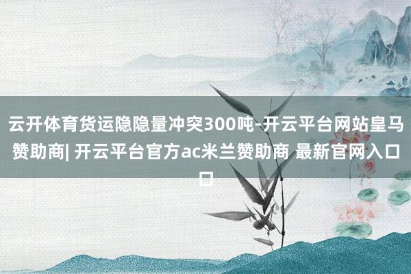 云开体育货运隐隐量冲突300吨-开云平台网站皇马赞助商| 开云平台官方ac米兰赞助商 最新官网入口
