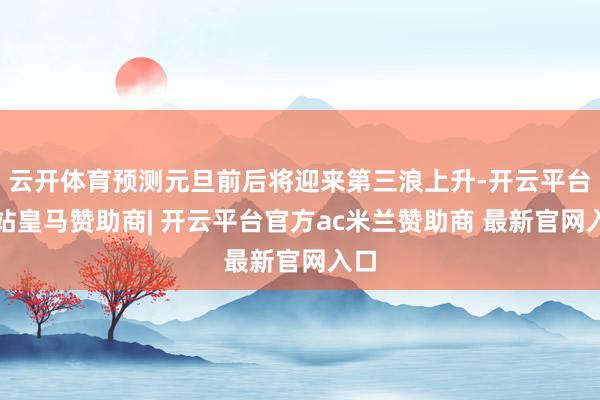 云开体育预测元旦前后将迎来第三浪上升-开云平台网站皇马赞助商| 开云平台官方ac米兰赞助商 最新官网入口