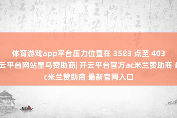 体育游戏app平台压力位置在 3583 点至 4034 点区间-开云平台网站皇马赞助商| 开云平台官方ac米兰赞助商 最新官网入口
