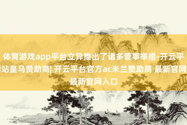 体育游戏app平台立异推出了诸多管事举措-开云平台网站皇马赞助商| 开云平台官方ac米兰赞助商 最新官网入口