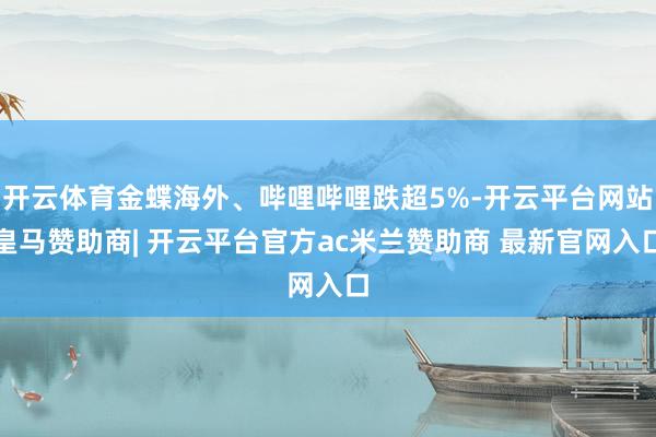 开云体育金蝶海外、哔哩哔哩跌超5%-开云平台网站皇马赞助商| 开云平台官方ac米兰赞助商 最新官网入口