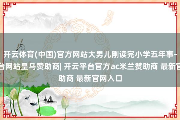 开云体育(中国)官方网站大男儿刚读完小学五年事-开云平台网站皇马赞助商| 开云平台官方ac米兰赞助商 最新官网入口