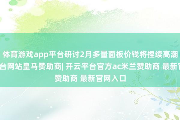 体育游戏app平台研讨2月多量面板价钱将捏续高潮-开云平台网站皇马赞助商| 开云平台官方ac米兰赞助商 最新官网入口