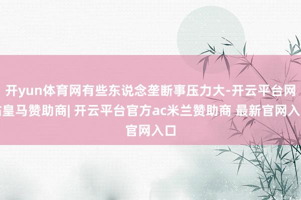 开yun体育网有些东说念垄断事压力大-开云平台网站皇马赞助商| 开云平台官方ac米兰赞助商 最新官网入口