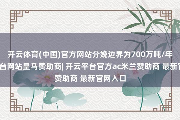 开云体育(中国)官方网站分娩边界为700万吨/年-开云平台网站皇马赞助商| 开云平台官方ac米兰赞助商 最新官网入口