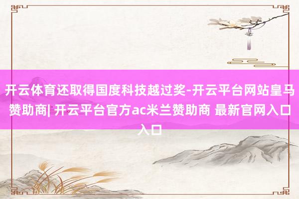 开云体育还取得国度科技越过奖-开云平台网站皇马赞助商| 开云平台官方ac米兰赞助商 最新官网入口