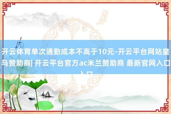 开云体育单次通勤成本不高于10元-开云平台网站皇马赞助商| 开云平台官方ac米兰赞助商 最新官网入口