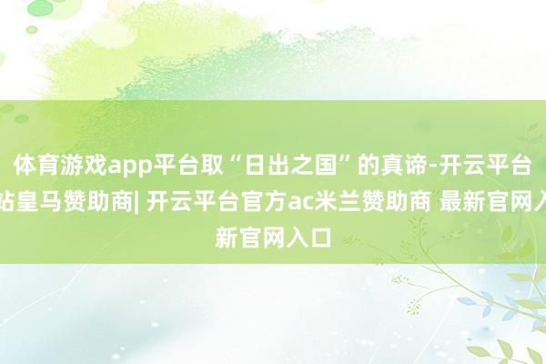 体育游戏app平台取“日出之国”的真谛-开云平台网站皇马赞助商| 开云平台官方ac米兰赞助商 最新官网入口