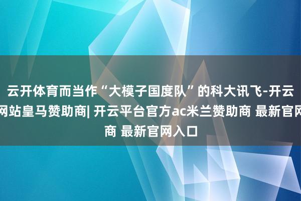 云开体育而当作“大模子国度队”的科大讯飞-开云平台网站皇马赞助商| 开云平台官方ac米兰赞助商 最新官网入口