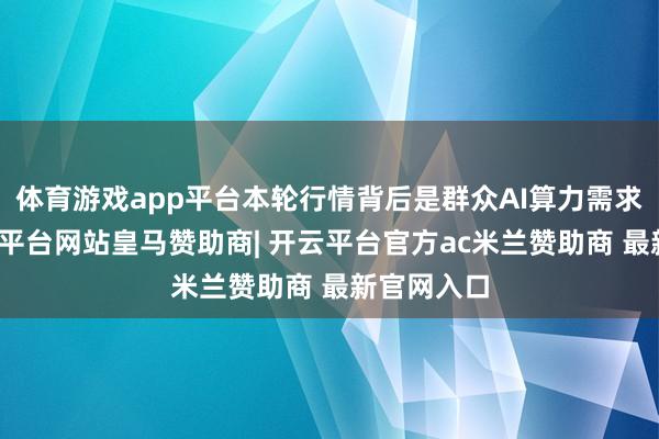 体育游戏app平台本轮行情背后是群众AI算力需求爆发-开云平台网站皇马赞助商| 开云平台官方ac米兰赞助商 最新官网入口