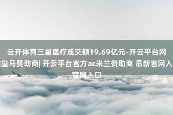 云开体育三星医疗成交额19.69亿元-开云平台网站皇马赞助商| 开云平台官方ac米兰赞助商 最新官网入口