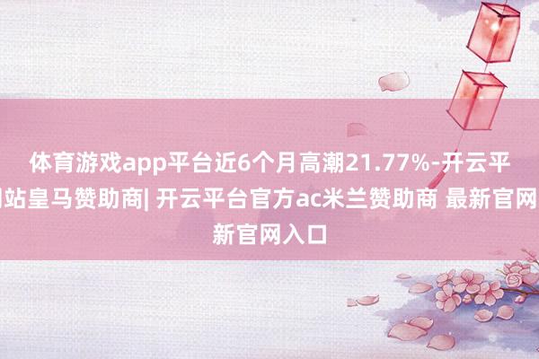 体育游戏app平台近6个月高潮21.77%-开云平台网站皇马赞助商| 开云平台官方ac米兰赞助商 最新官网入口