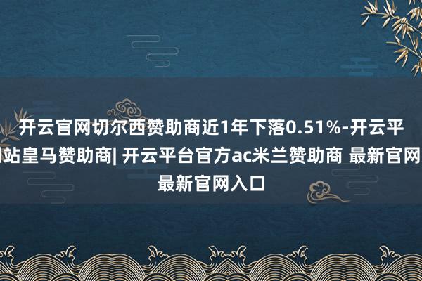 开云官网切尔西赞助商近1年下落0.51%-开云平台网站皇马赞助商| 开云平台官方ac米兰赞助商 最新官网入口