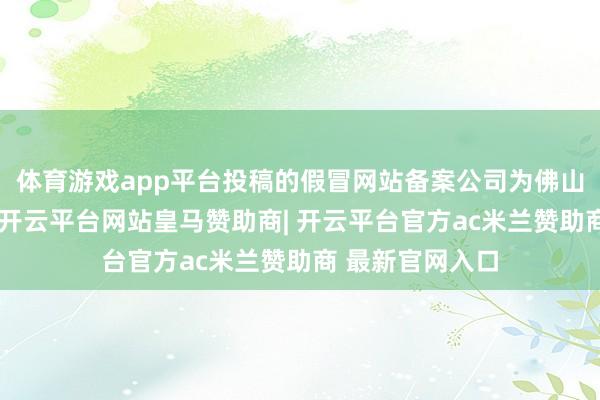 体育游戏app平台投稿的假冒网站备案公司为佛山市的一家公司-开云平台网站皇马赞助商| 开云平台官方ac米兰赞助商 最新官网入口