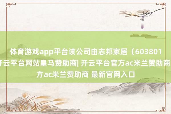 体育游戏app平台该公司由志邦家居（603801）全资执股-开云平台网站皇马赞助商| 开云平台官方ac米兰赞助商 最新官网入口