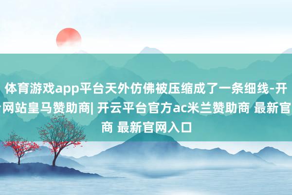 体育游戏app平台天外仿佛被压缩成了一条细线-开云平台网站皇马赞助商| 开云平台官方ac米兰赞助商 最新官网入口
