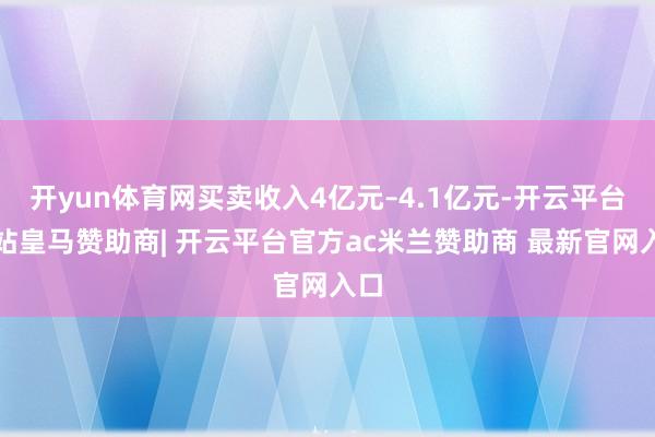 开yun体育网买卖收入4亿元–4.1亿元-开云平台网站皇马赞助商| 开云平台官方ac米兰赞助商 最新官网入口