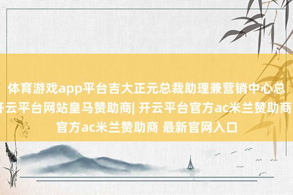 体育游戏app平台吉大正元总裁助理兼营销中心总司理武志亮-开云平台网站皇马赞助商| 开云平台官方ac米兰赞助商 最新官网入口