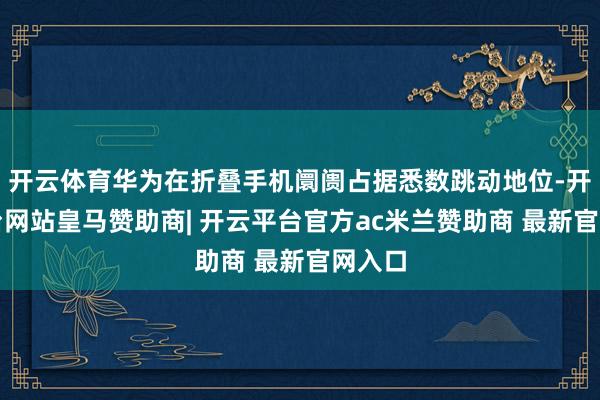 开云体育华为在折叠手机阛阓占据悉数跳动地位-开云平台网站皇马赞助商| 开云平台官方ac米兰赞助商 最新官网入口
