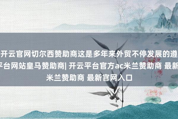 开云官网切尔西赞助商这是多年来外贸不停发展的遵守-开云平台网站皇马赞助商| 开云平台官方ac米兰赞助商 最新官网入口