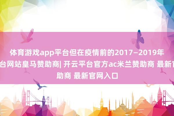 体育游戏app平台但在疫情前的2017—2019年-开云平台网站皇马赞助商| 开云平台官方ac米兰赞助商 最新官网入口