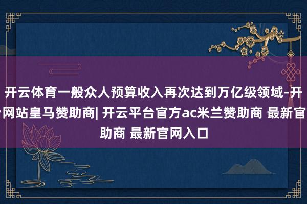 开云体育一般众人预算收入再次达到万亿级领域-开云平台网站皇马赞助商| 开云平台官方ac米兰赞助商 最新官网入口